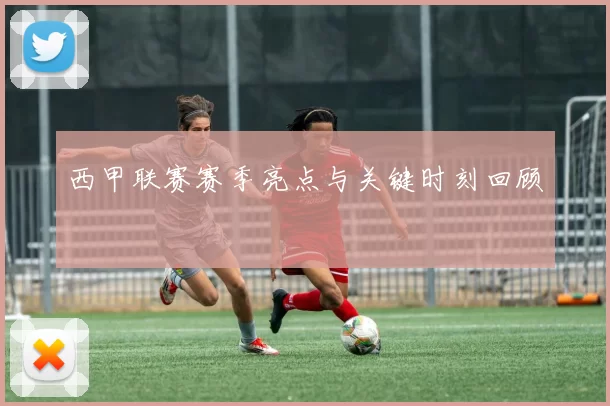 西甲联赛赛季亮点与关键时刻回顾