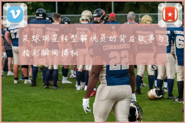 足球明星转型解说员的背后故事与精彩瞬间揭秘
