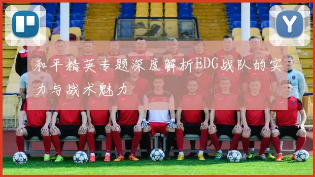 和平精英专题深度解析EDG战队的实力与战术魅力