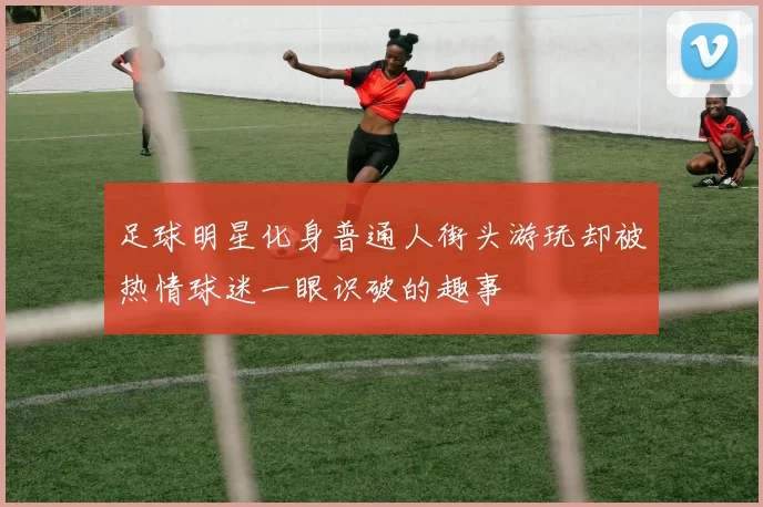 足球明星化身普通人街头游玩却被热情球迷一眼识破的趣事