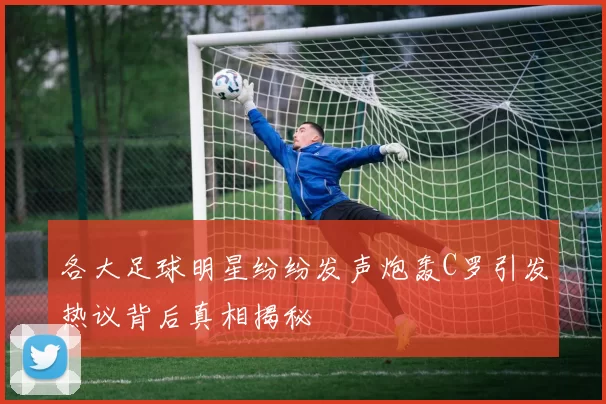 各大足球明星纷纷发声炮轰C罗引发热议背后真相揭秘