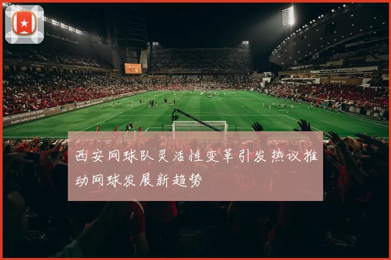 西安网球队灵活性变革引发热议推动网球发展新趋势