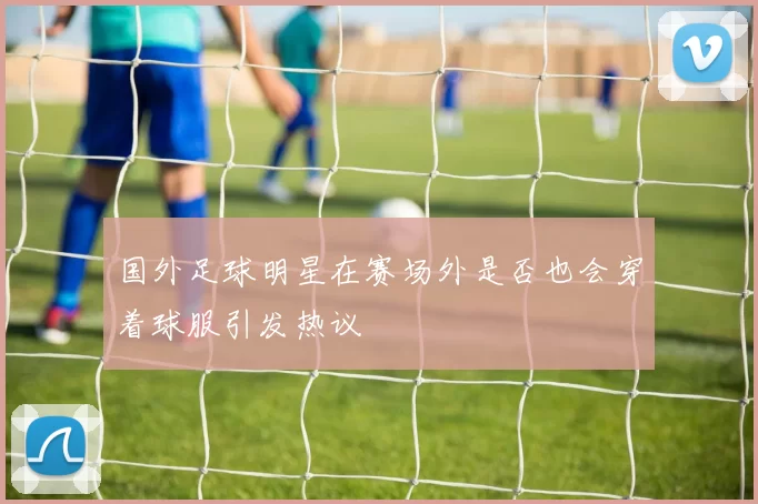 国外足球明星在赛场外是否也会穿着球服引发热议