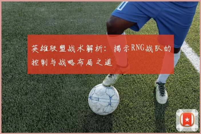 英雄联盟战术解析：揭示RNG战队的控制与战略布局之道