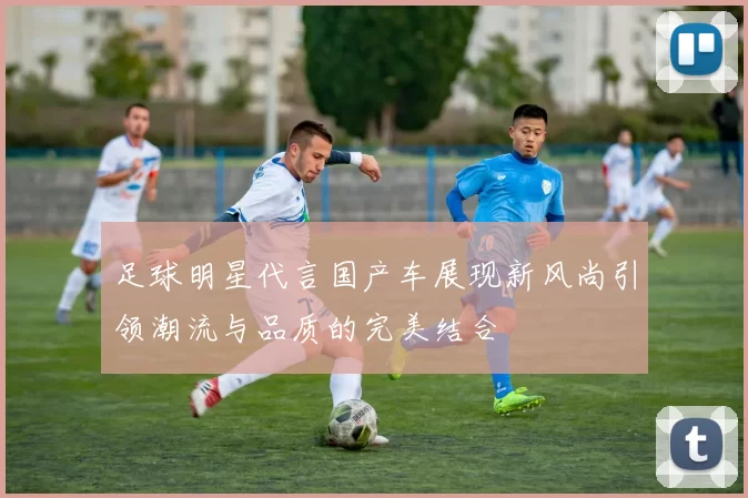 足球明星代言国产车展现新风尚引领潮流与品质的完美结合