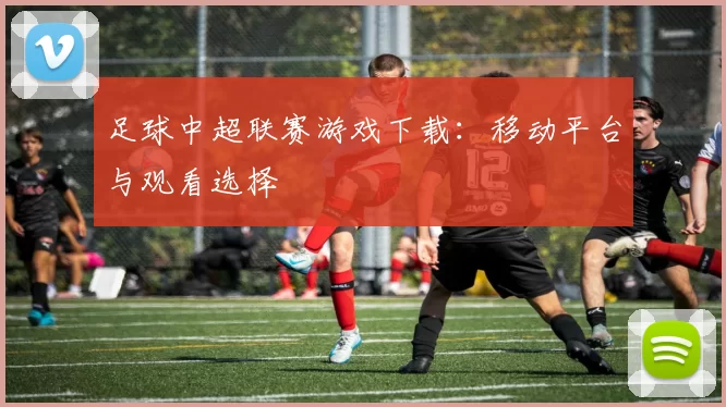 足球中超联赛游戏下载：移动平台与观看选择