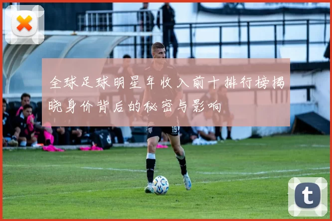 全球足球明星年收入前十排行榜揭晓身价背后的秘密与影响
