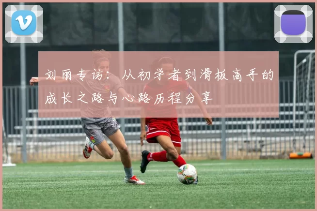 刘丽专访：从初学者到滑板高手的成长之路与心路历程分享