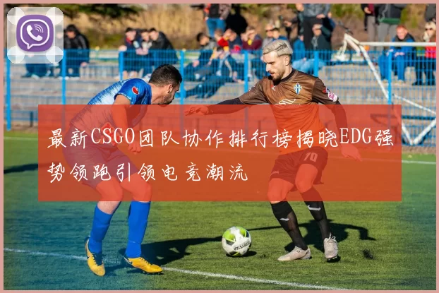 最新CSGO团队协作排行榜揭晓EDG强势领跑引领电竞潮流