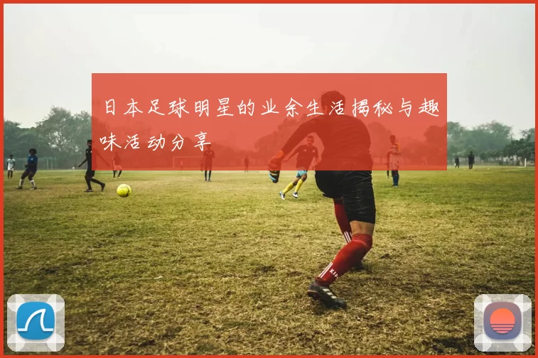 日本足球明星的业余生活揭秘与趣味活动分享