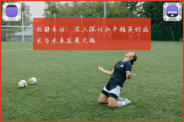 刘静专访：深入探讨和平精英的成长与未来发展之路