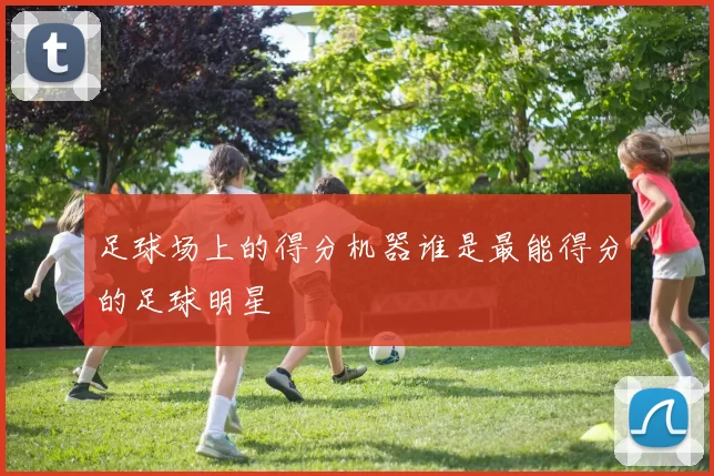足球场上的得分机器谁是最能得分的足球明星