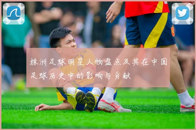 株洲足球明星人物盘点及其在中国足球历史中的影响与贡献