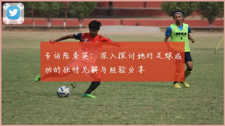 专访陈秀英：深入探讨她对足球成功的独特见解与经验分享