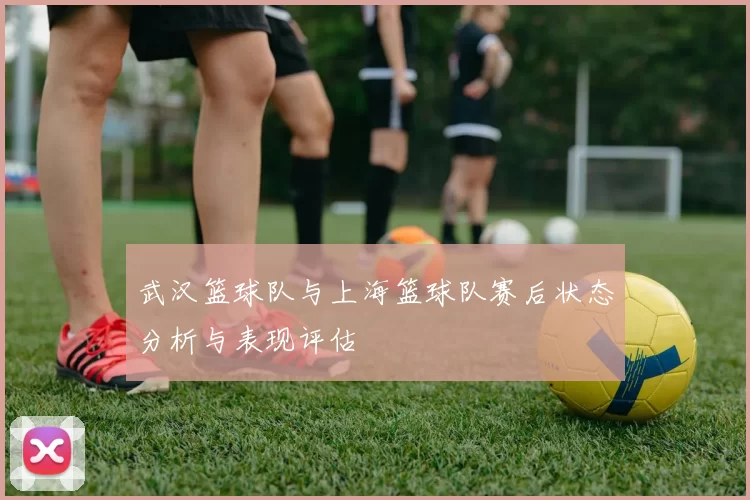 武汉篮球队与上海篮球队赛后状态分析与表现评估