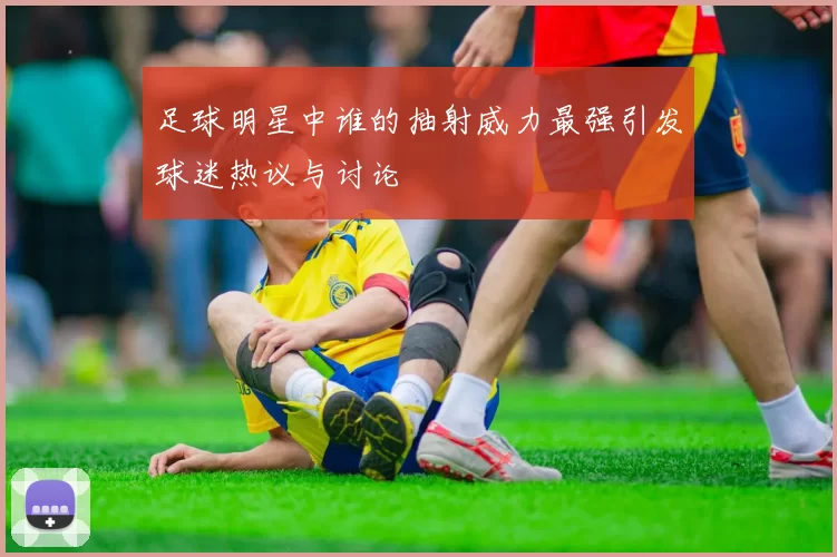 足球明星中谁的抽射威力最强引发球迷热议与讨论