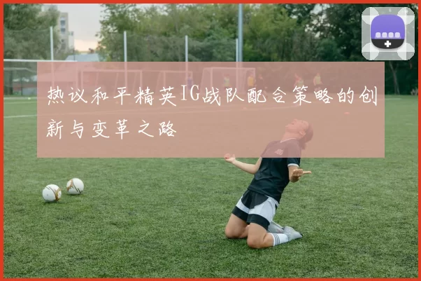 热议和平精英IG战队配合策略的创新与变革之路