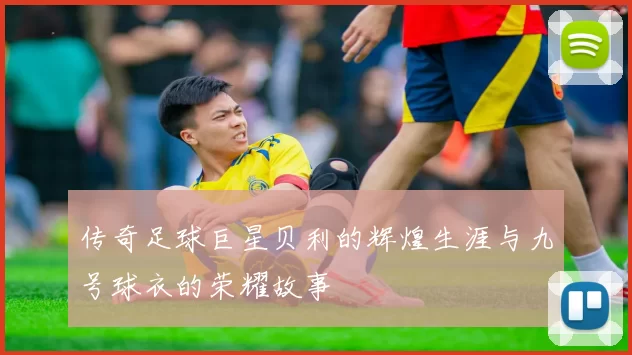 传奇足球巨星贝利的辉煌生涯与九号球衣的荣耀故事
