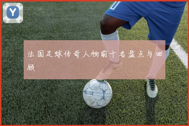 法国足球传奇人物前十名盘点与回顾