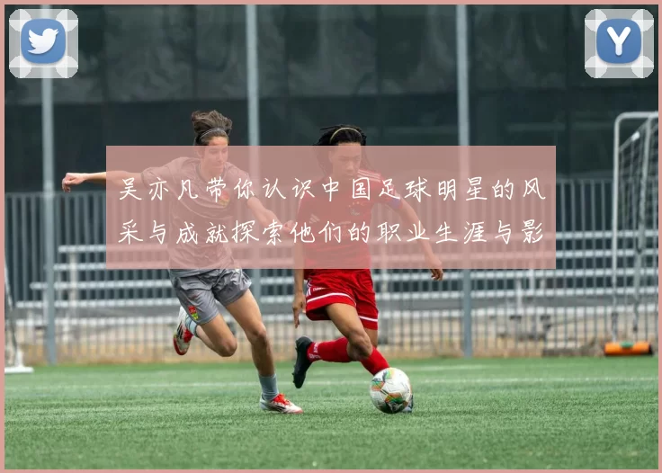 吴亦凡带你认识中国足球明星的风采与成就探索他们的职业生涯与影响力