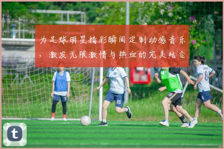 为足球明星精彩瞬间定制动感音乐，激发无限激情与热血的完美结合