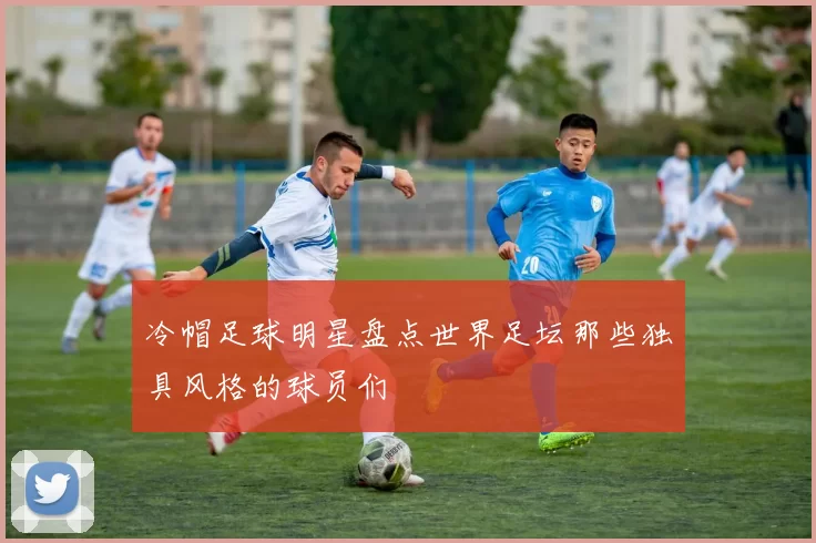 冷帽足球明星盘点世界足坛那些独具风格的球员们