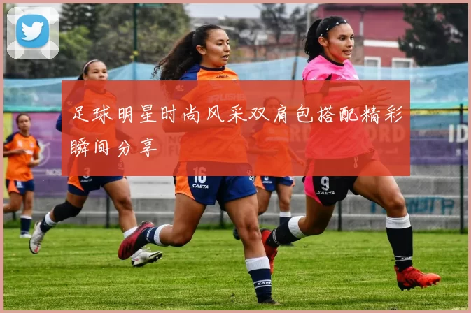 足球明星时尚风采双肩包搭配精彩瞬间分享