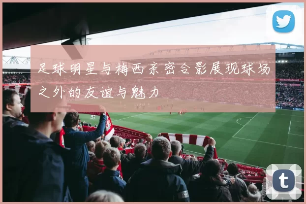 足球明星与梅西亲密合影展现球场之外的友谊与魅力