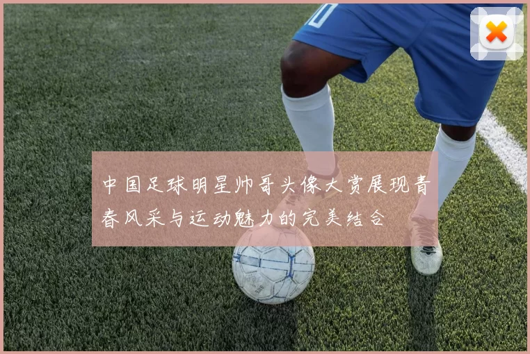 中国足球明星帅哥头像大赏展现青春风采与运动魅力的完美结合