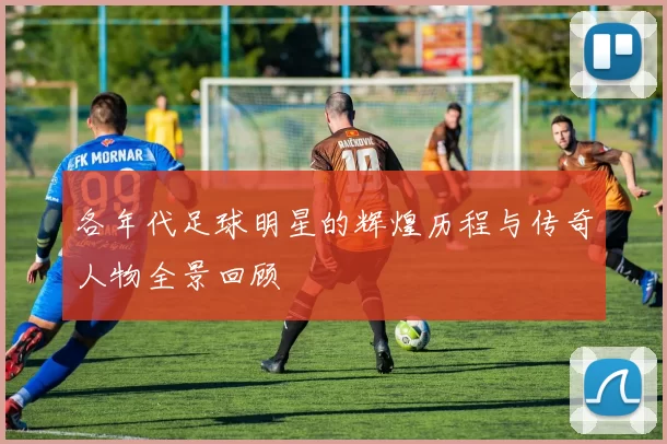 各年代足球明星的辉煌历程与传奇人物全景回顾