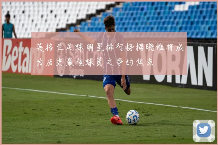 英格兰足球明星排行榜揭晓谁将成为历史最佳球员之争的焦点