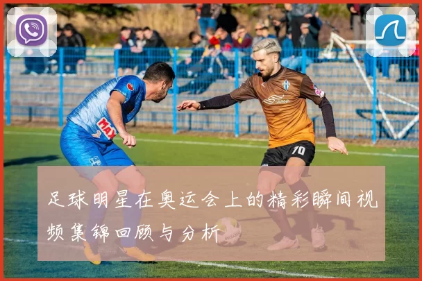 足球明星在奥运会上的精彩瞬间视频集锦回顾与分析