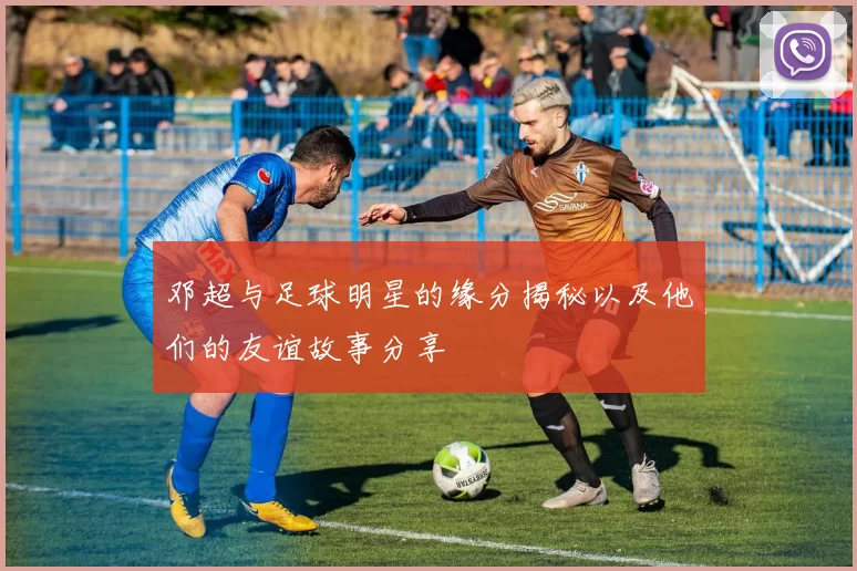 邓超与足球明星的缘分揭秘以及他们的友谊故事分享