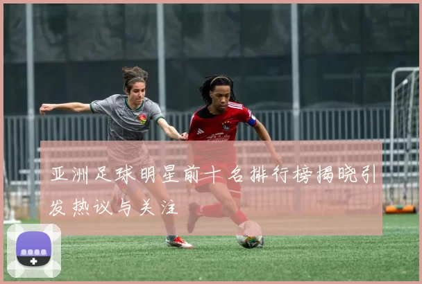 亚洲足球明星前十名排行榜揭晓引发热议与关注