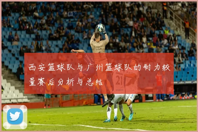 西安篮球队与广州篮球队的耐力较量赛后分析与总结