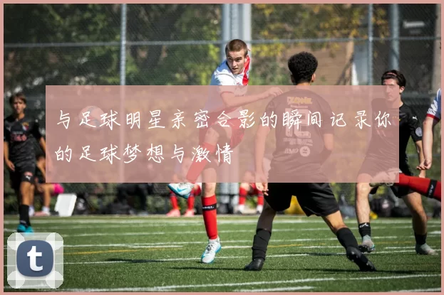 与足球明星亲密合影的瞬间记录你的足球梦想与激情