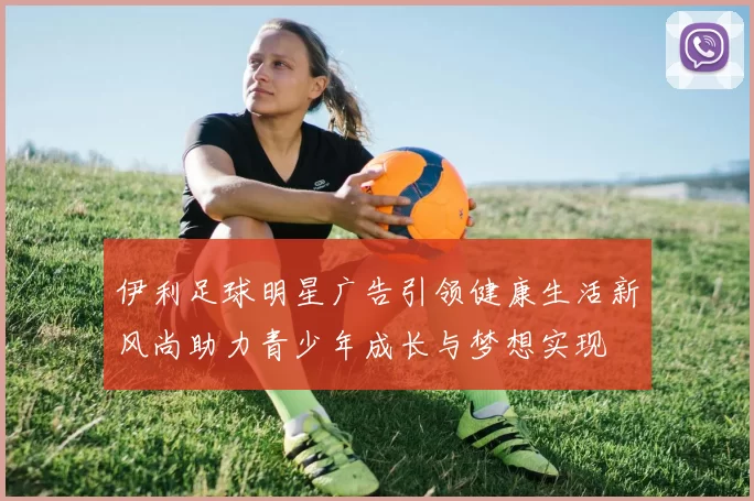 伊利足球明星广告引领健康生活新风尚助力青少年成长与梦想实现
