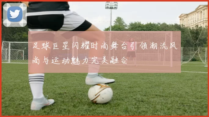 足球巨星闪耀时尚舞台引领潮流风尚与运动魅力完美融合