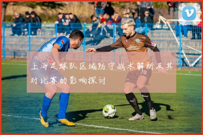 上海足球队区域防守战术解析及其对比赛的影响探讨