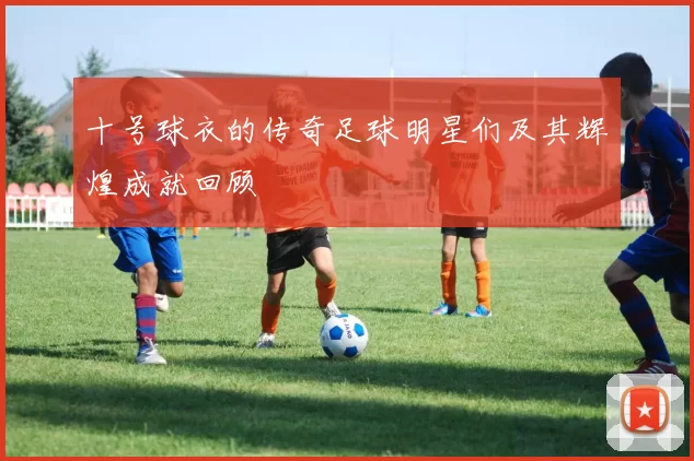 十号球衣的传奇足球明星们及其辉煌成就回顾