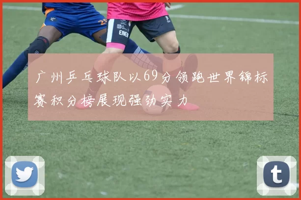 广州乒乓球队以69分领跑世界锦标赛积分榜展现强劲实力