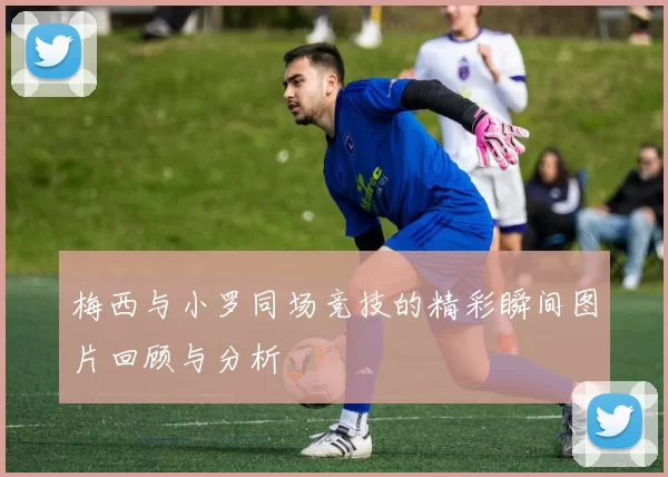 梅西与小罗同场竞技的精彩瞬间图片回顾与分析
