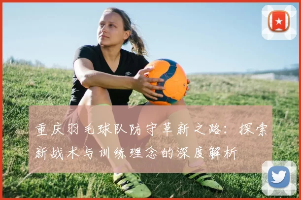 重庆羽毛球队防守革新之路：探索新战术与训练理念的深度解析