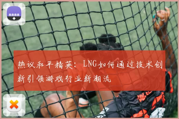 热议和平精英：LNG如何通过技术创新引领游戏行业新潮流