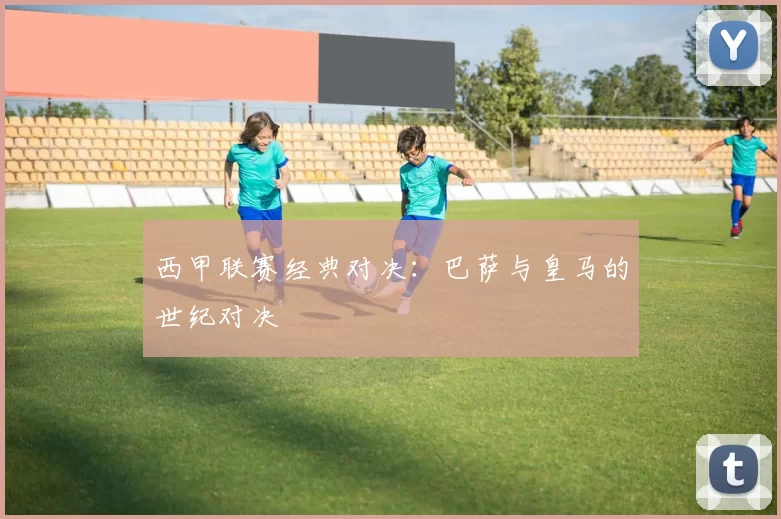 西甲联赛经典对决：巴萨与皇马的世纪对决