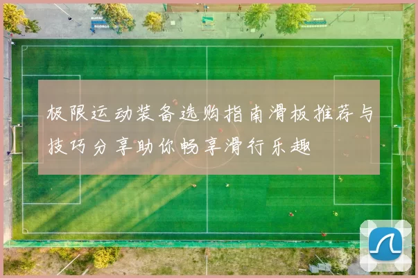 极限运动装备选购指南滑板推荐与技巧分享助你畅享滑行乐趣