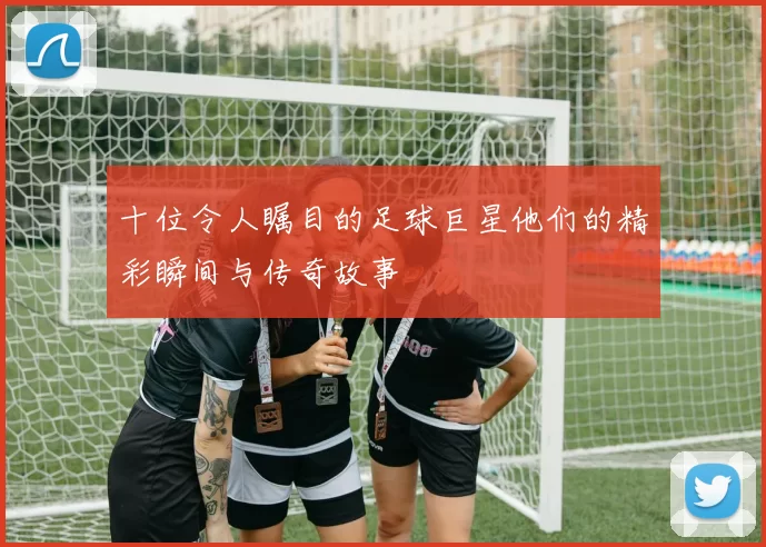 十位令人瞩目的足球巨星他们的精彩瞬间与传奇故事