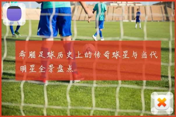 希腊足球历史上的传奇球星与当代明星全景盘点