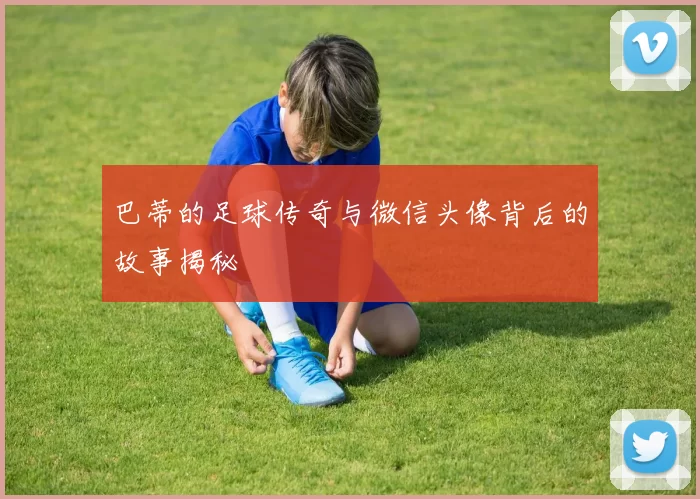 巴蒂的足球传奇与微信头像背后的故事揭秘
