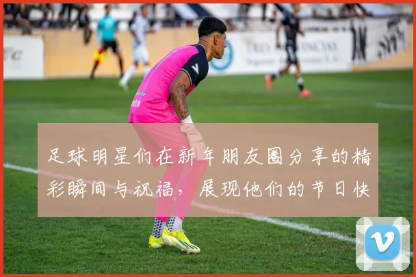 足球明星们在新年朋友圈分享的精彩瞬间与祝福，展现他们的节日快乐与团圆情怀